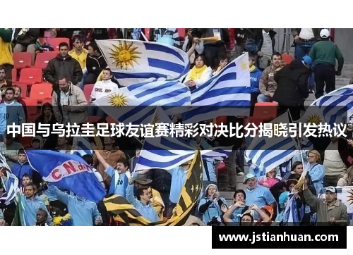 中国与乌拉圭足球友谊赛精彩对决比分揭晓引发热议 中国与乌拉圭足球友谊赛精彩对决比分揭晓引发热议