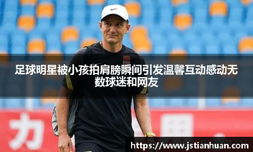 足球明星被小孩拍肩膀瞬间引发温馨互动感动无数球迷和网友